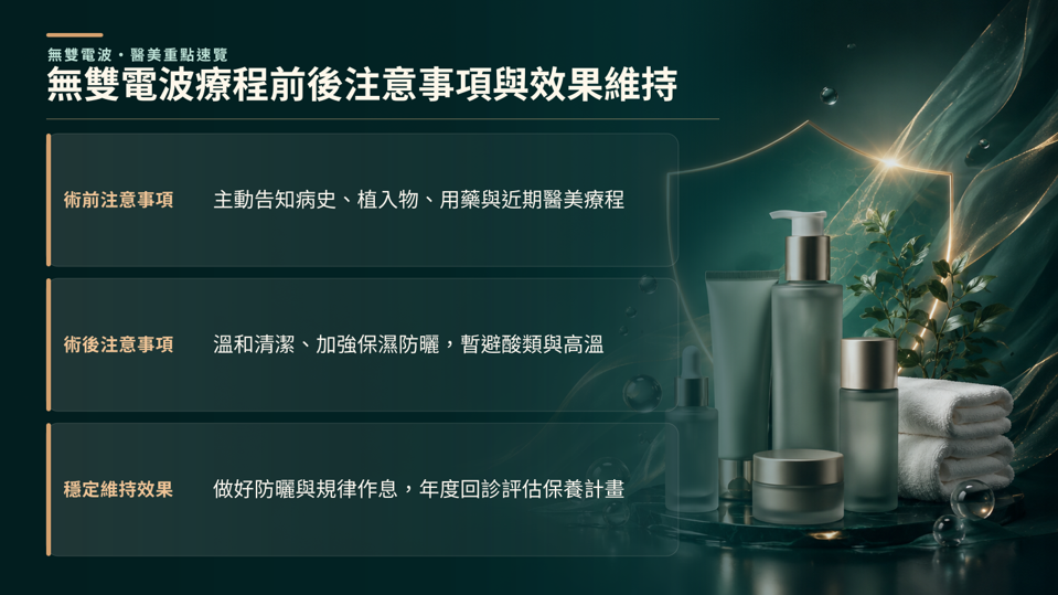 無雙電波療程前後注意事項與效果維持,術前應主動告知病史、用藥與近期醫美療程，並避免刺激性保養；術後則加強保濕、防曬，暫避高溫、酸類與過度摩擦，有助降低不適並維持療程效果。 